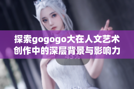 探索gogogo大在人文艺术创作中的深层背景与影响力
