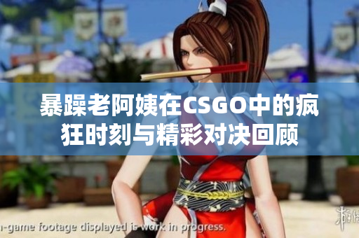 暴躁老阿姨在CSGO中的疯狂时刻与精彩对决回顾