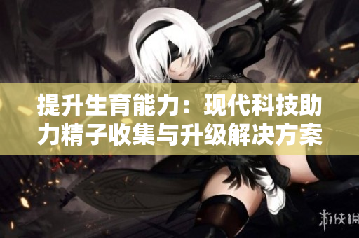 提升生育能力：现代科技助力精子收集与升级解决方案