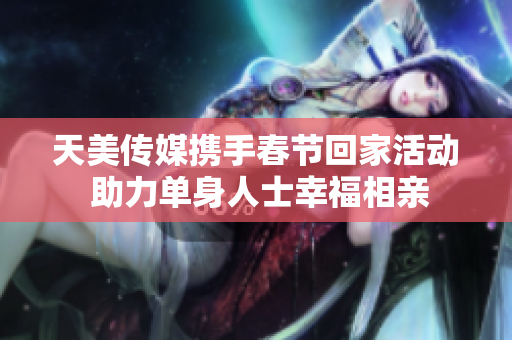 天美传媒携手春节回家活动 助力单身人士幸福相亲