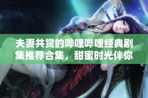 夫妻共赏的哔哩哔哩经典剧集推荐合集，甜蜜时光伴你左右