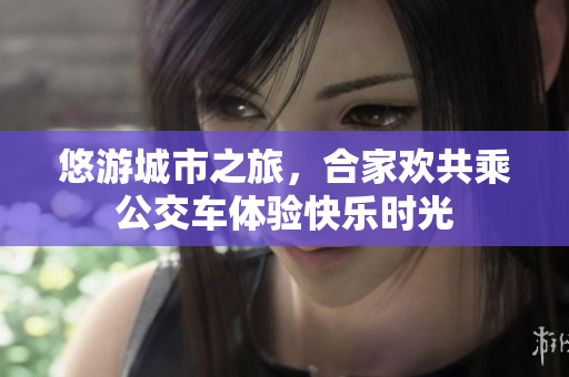 悠游城市之旅，合家欢共乘公交车体验快乐时光
