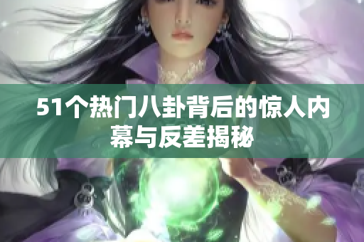 51个热门八卦背后的惊人内幕与反差揭秘