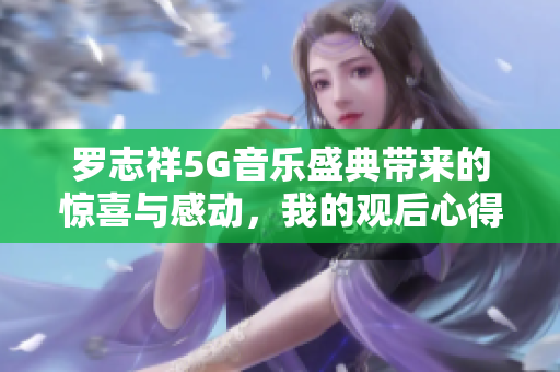 罗志祥5G音乐盛典带来的惊喜与感动，我的观后心得体会