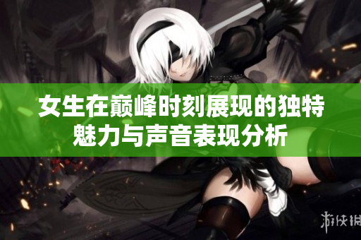 女生在巅峰时刻展现的独特魅力与声音表现分析