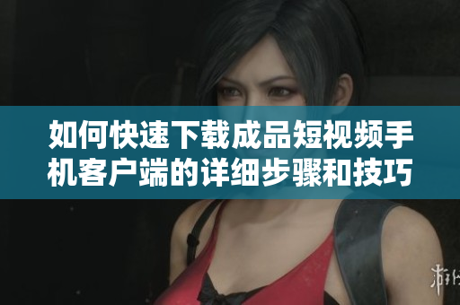如何快速下载成品短视频手机客户端的详细步骤和技巧