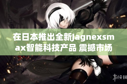 在日本推出全新Jagnexsmax智能科技产品 震撼市场