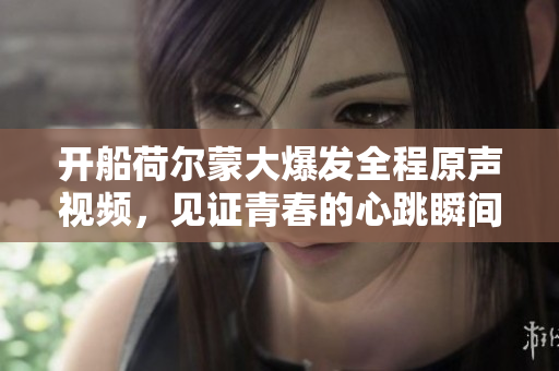 开船荷尔蒙大爆发全程原声视频，见证青春的心跳瞬间