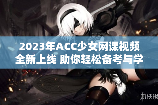 2023年ACC少女网课视频全新上线 助你轻松备考与学习