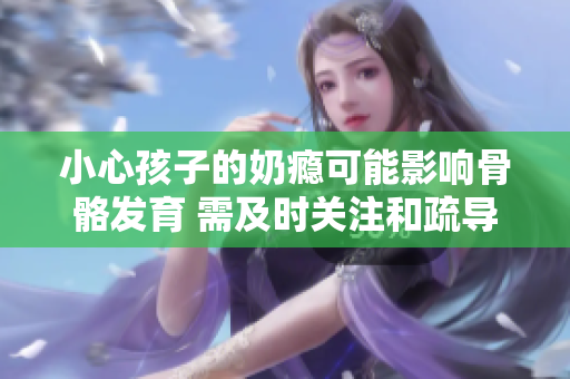 小心孩子的奶瘾可能影响骨骼发育 需及时关注和疏导