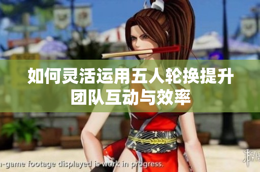 如何灵活运用五人轮换提升团队互动与效率