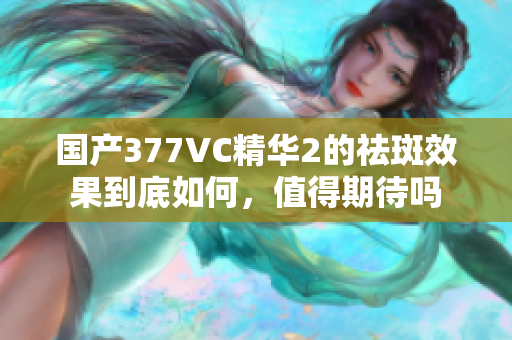 国产377VC精华2的祛斑效果到底如何，值得期待吗