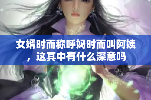 女婿时而称呼妈时而叫阿姨，这其中有什么深意吗
