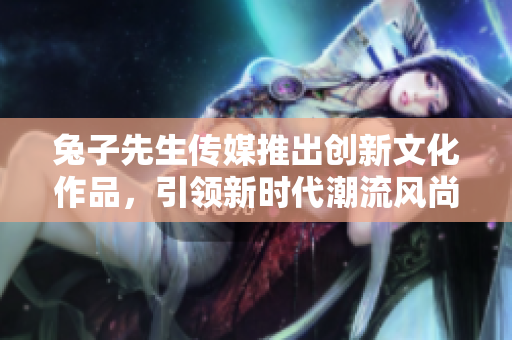 兔子先生传媒推出创新文化作品，引领新时代潮流风尚