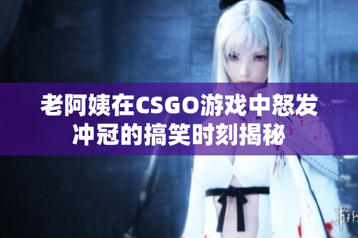 老阿姨在CSGO游戏中怒发冲冠的搞笑时刻揭秘