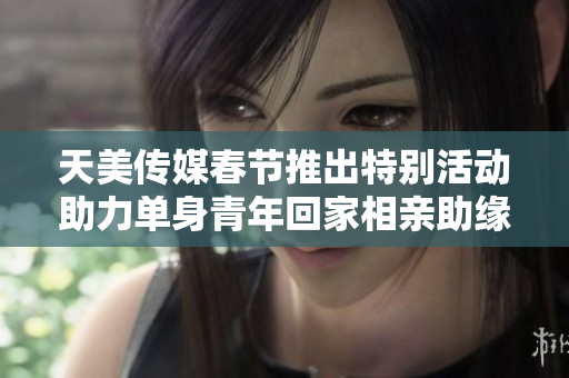 天美传媒春节推出特别活动助力单身青年回家相亲助缘搭桥