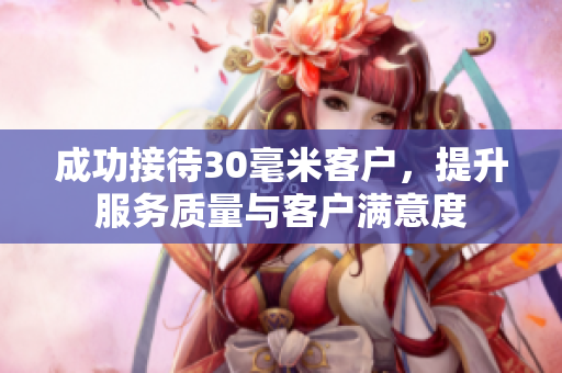 成功接待30毫米客户，提升服务质量与客户满意度