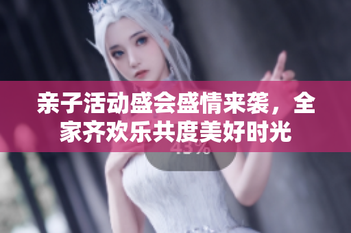 亲子活动盛会盛情来袭，全家齐欢乐共度美好时光