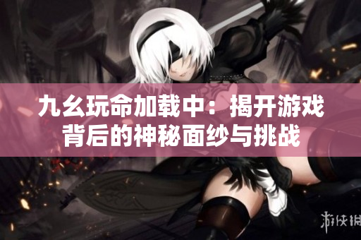 九幺玩命加载中：揭开游戏背后的神秘面纱与挑战