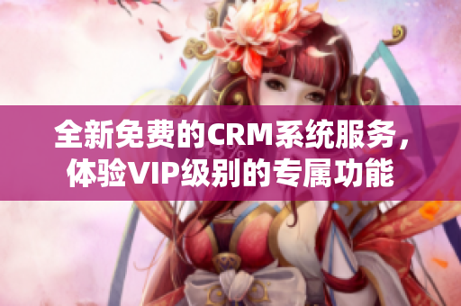 全新免费的CRM系统服务，体验VIP级别的专属功能