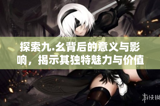 探索九.幺背后的意义与影响，揭示其独特魅力与价值