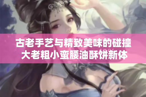 古老手艺与精致美味的碰撞 大老粗小蛮腰油酥饼新体验
