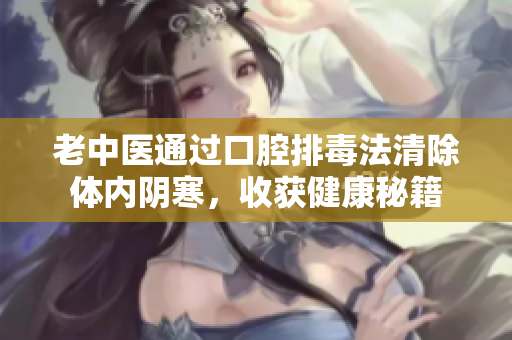 老中医通过口腔排毒法清除体内阴寒，收获健康秘籍