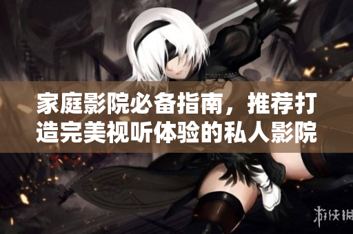 家庭影院必备指南，推荐打造完美视听体验的私人影院设备