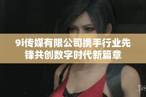 9i传媒有限公司携手行业先锋共创数字时代新篇章