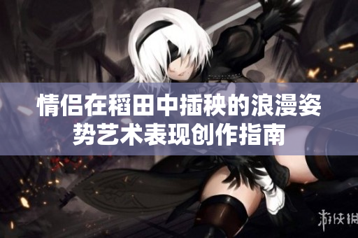 情侣在稻田中插秧的浪漫姿势艺术表现创作指南