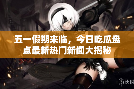 五一假期来临，今日吃瓜盘点最新热门新闻大揭秘