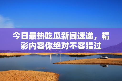 今日最热吃瓜新闻速递，精彩内容你绝对不容错过