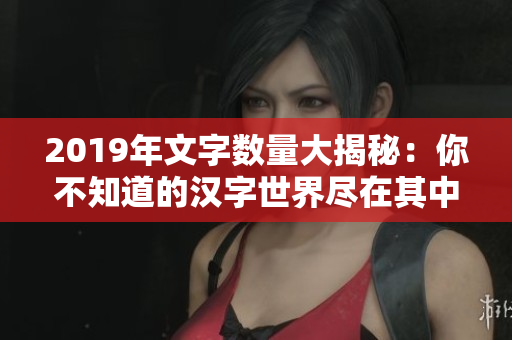 2019年文字数量大揭秘：你不知道的汉字世界尽在其中