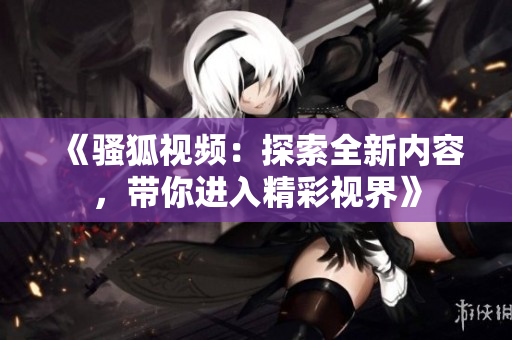 《骚狐视频：探索全新内容，带你进入精彩视界》