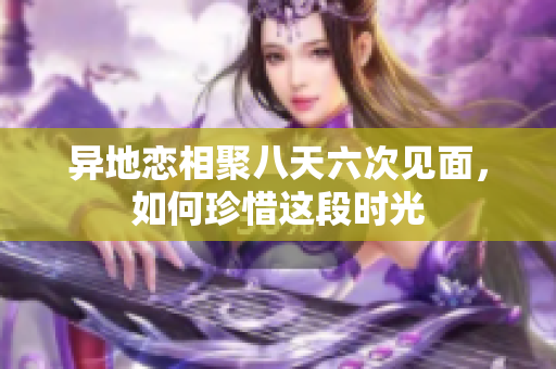 异地恋相聚八天六次见面，如何珍惜这段时光