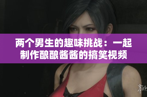 两个男生的趣味挑战：一起制作酿酿酱酱的搞笑视频