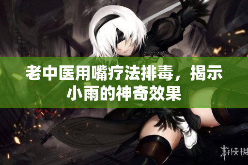 老中医用嘴疗法排毒，揭示小雨的神奇效果