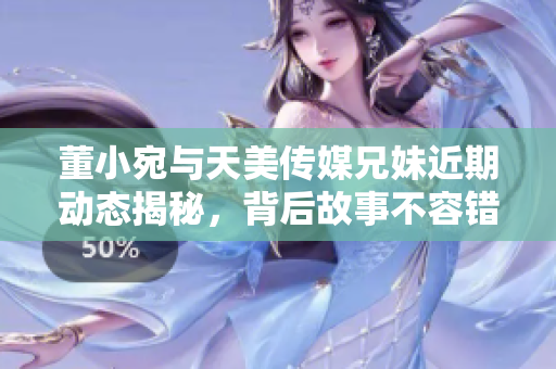 董小宛与天美传媒兄妹近期动态揭秘，背后故事不容错过