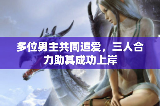 多位男主共同追爱，三人合力助其成功上岸