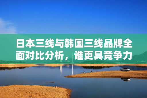 日本三线与韩国三线品牌全面对比分析，谁更具竞争力