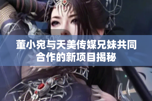 董小宛与天美传媒兄妹共同合作的新项目揭秘