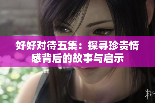 好好对待五集：探寻珍贵情感背后的故事与启示