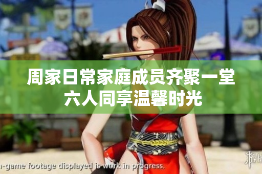 周家日常家庭成员齐聚一堂 六人同享温馨时光
