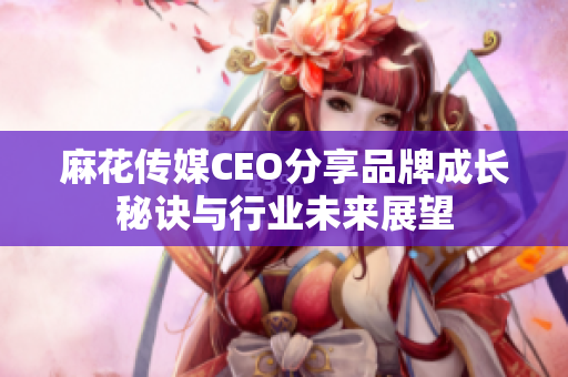 麻花传媒CEO分享品牌成长秘诀与行业未来展望