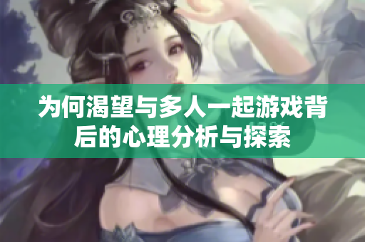 为何渴望与多人一起游戏背后的心理分析与探索