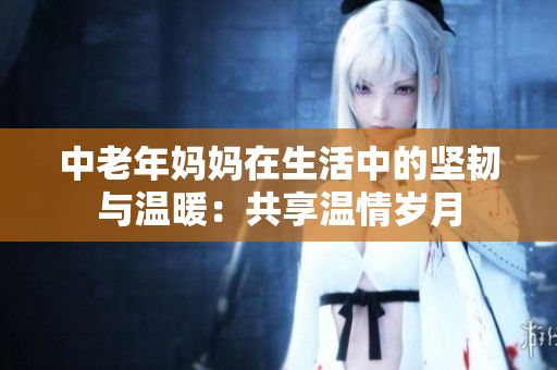 中老年妈妈在生活中的坚韧与温暖：共享温情岁月