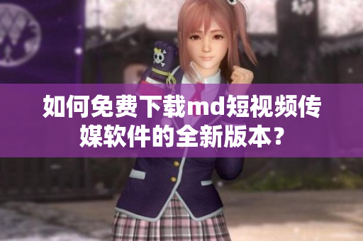 如何免费下载md短视频传媒软件的全新版本？