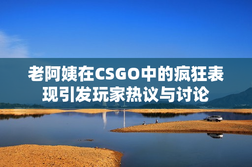 老阿姨在CSGO中的疯狂表现引发玩家热议与讨论