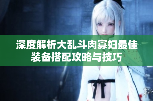 深度解析大乱斗肉寡妇最佳装备搭配攻略与技巧