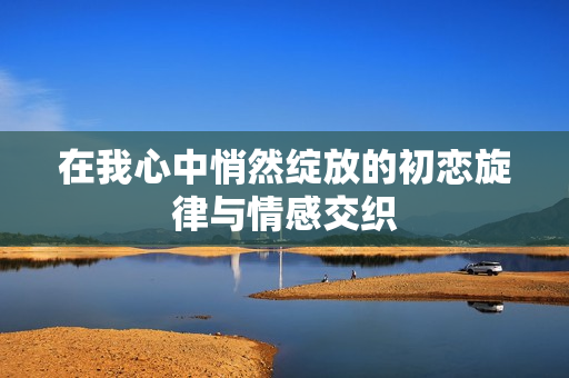 在我心中悄然绽放的初恋旋律与情感交织